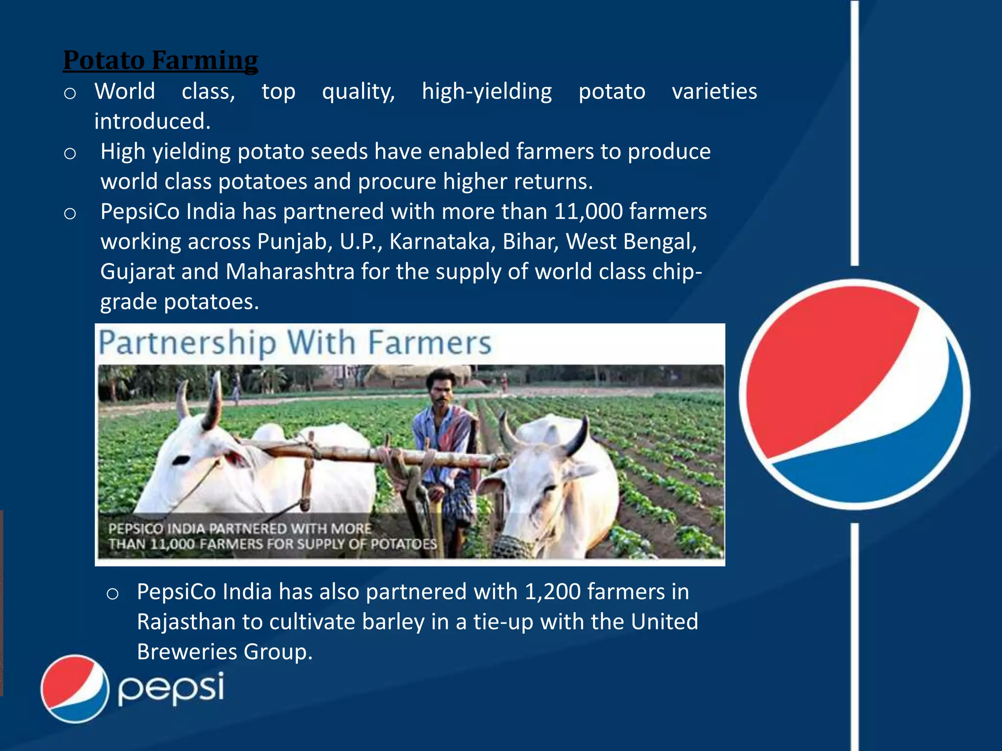 Potato Farming
o World class, top quality, high-yielding potato varieties
introduced.
o High yielding potato seeds have enabled farmers to produce
world class potatoes and procure higher returns.
o PepsiCo India has partnered with more than 11,000 farmers
working across Punjab, U.P., Karnataka, Bihar, West Bengal,
Gujarat and Maharashtra for the supply of world class chip-
grade potatoes.
o PepsiCo India has also partnered with 1,200 farmers in
Rajasthan to cultivate barley in a tie-up with the United
Breweries Group.
 