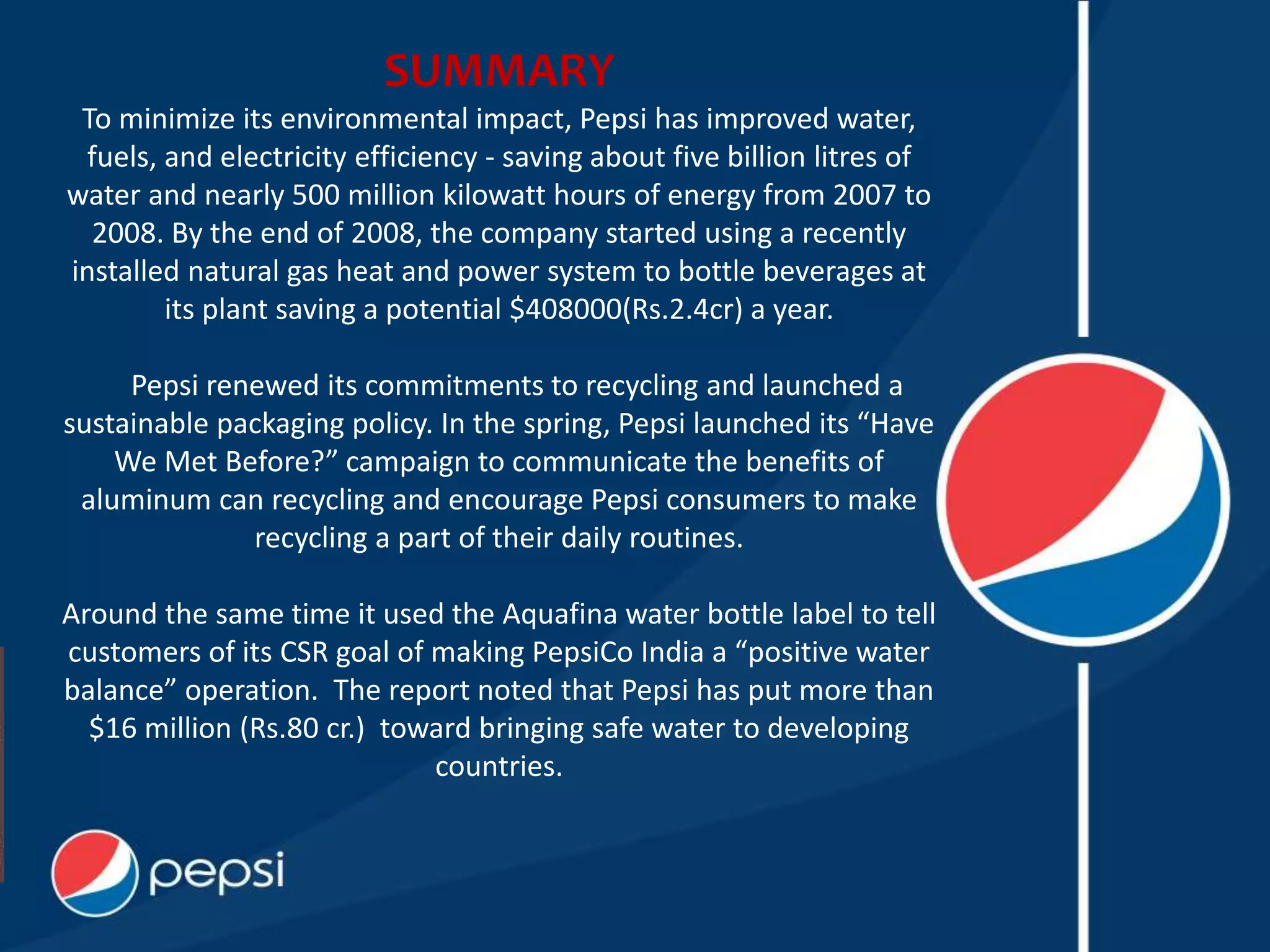 SUMMARY
To minimize its environmental impact, Pepsi has improved water,
fuels, and electricity efficiency - saving about five billion litres of
water and nearly 500 million kilowatt hours of energy from 2007 to
2008. By the end of 2008, the company started using a recently
installed natural gas heat and power system to bottle beverages at
its plant saving a potential $408000(Rs.2.4cr) a year.
Pepsi renewed its commitments to recycling and launched a
sustainable packaging policy. In the spring, Pepsi launched its “Have
We Met Before?” campaign to communicate the benefits of
aluminum can recycling and encourage Pepsi consumers to make
recycling a part of their daily routines.
Around the same time it used the Aquafina water bottle label to tell
customers of its CSR goal of making PepsiCo India a “positive water
balance” operation. The report noted that Pepsi has put more than
$16 million (Rs.80 cr.) toward bringing safe water to developing
countries.
 