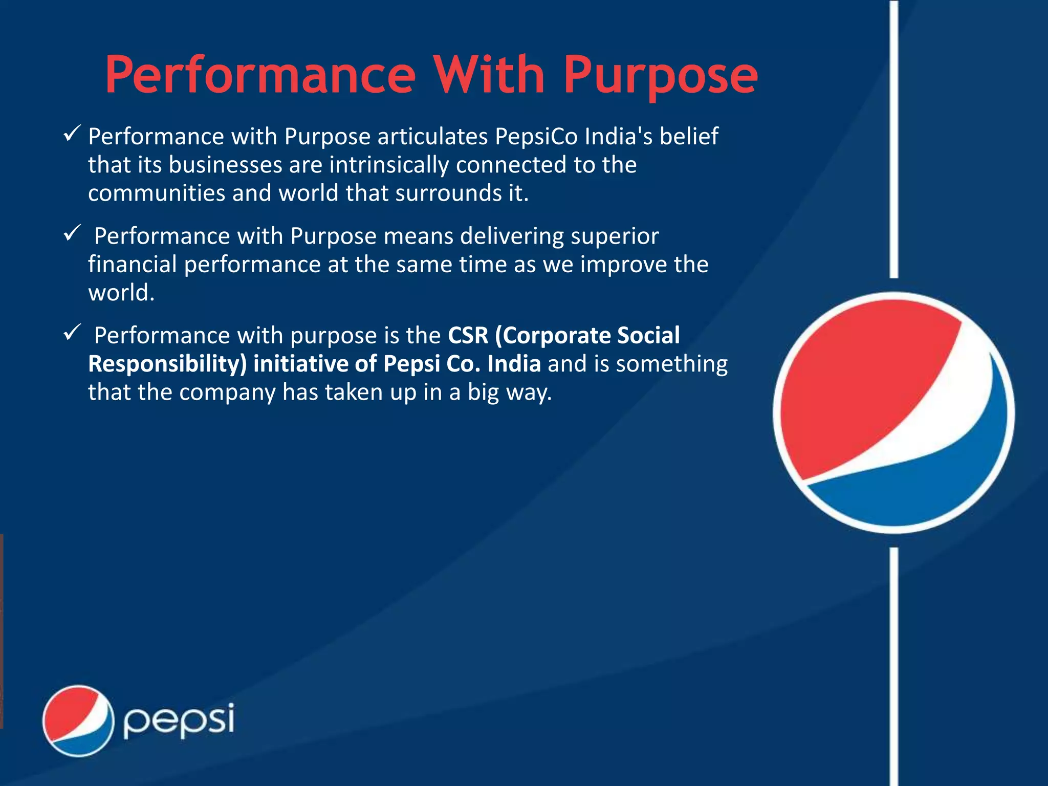 Performance With Purpose
 Performance with Purpose articulates PepsiCo India's belief
that its businesses are intrinsically connected to the
communities and world that surrounds it.
 Performance with Purpose means delivering superior
financial performance at the same time as we improve the
world.
 Performance with purpose is the CSR (Corporate Social
Responsibility) initiative of Pepsi Co. India and is something
that the company has taken up in a big way.
 