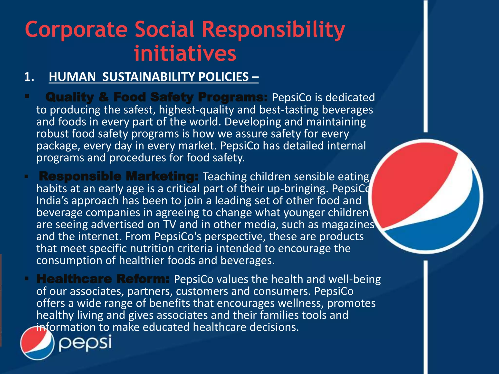 Corporate Social Responsibility
initiatives
1. HUMAN SUSTAINABILITY POLICIES –
 Quality & Food Safety Programs: PepsiCo is dedicated
to producing the safest, highest-quality and best-tasting beverages
and foods in every part of the world. Developing and maintaining
robust food safety programs is how we assure safety for every
package, every day in every market. PepsiCo has detailed internal
programs and procedures for food safety.
 Responsible Marketing: Teaching children sensible eating
habits at an early age is a critical part of their up-bringing. PepsiCo
India’s approach has been to join a leading set of other food and
beverage companies in agreeing to change what younger children
are seeing advertised on TV and in other media, such as magazines
and the internet. From PepsiCo's perspective, these are products
that meet specific nutrition criteria intended to encourage the
consumption of healthier foods and beverages.
 Healthcare Reform: PepsiCo values the health and well-being
of our associates, partners, customers and consumers. PepsiCo
offers a wide range of benefits that encourages wellness, promotes
healthy living and gives associates and their families tools and
information to make educated healthcare decisions.
 