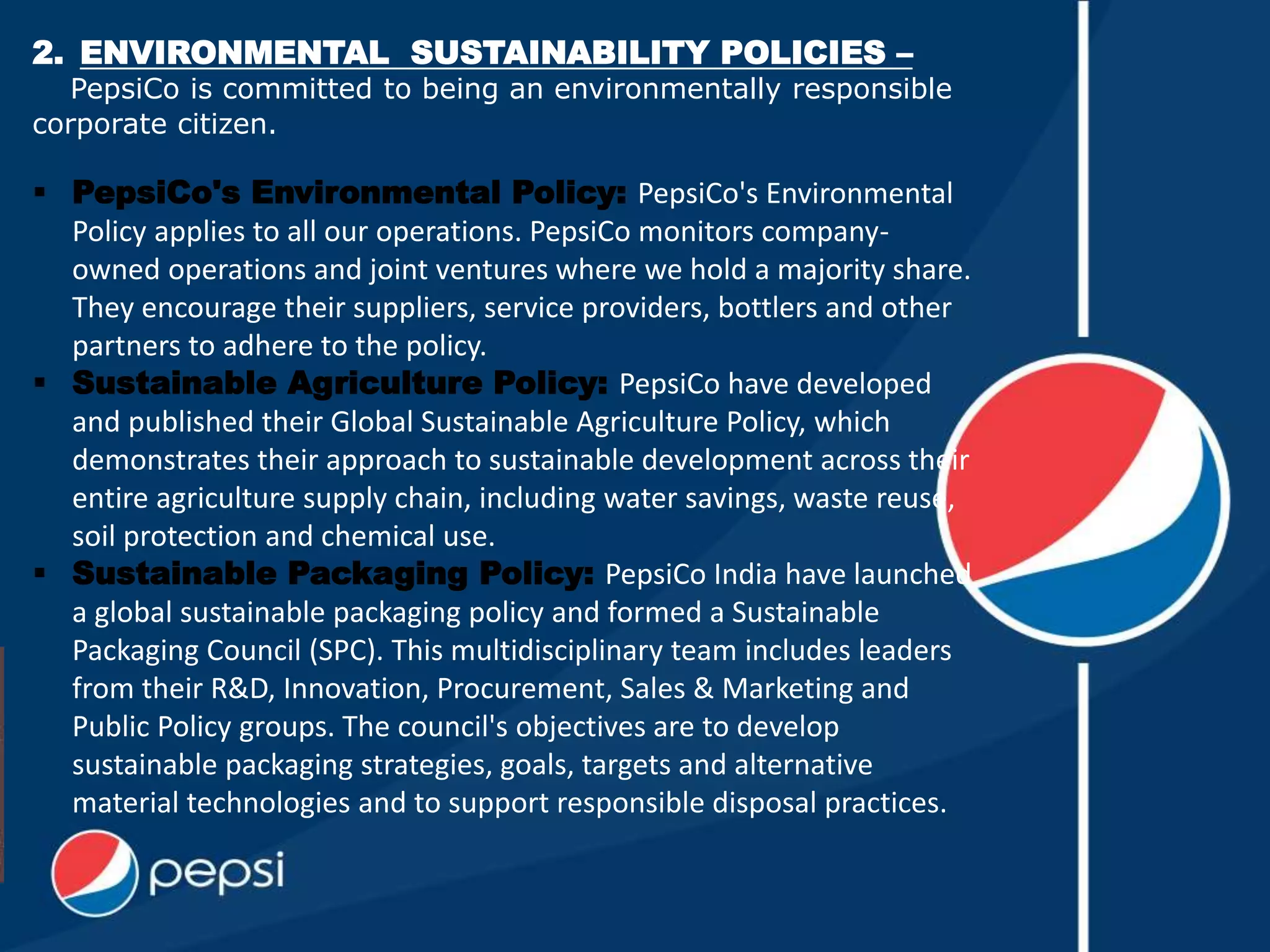 2. ENVIRONMENTAL SUSTAINABILITY POLICIES –
PepsiCo is committed to being an environmentally responsible
corporate citizen.
 PepsiCo's Environmental Policy: PepsiCo's Environmental
Policy applies to all our operations. PepsiCo monitors company-
owned operations and joint ventures where we hold a majority share.
They encourage their suppliers, service providers, bottlers and other
partners to adhere to the policy.
 Sustainable Agriculture Policy: PepsiCo have developed
and published their Global Sustainable Agriculture Policy, which
demonstrates their approach to sustainable development across their
entire agriculture supply chain, including water savings, waste reuse,
soil protection and chemical use.
 Sustainable Packaging Policy: PepsiCo India have launched
a global sustainable packaging policy and formed a Sustainable
Packaging Council (SPC). This multidisciplinary team includes leaders
from their R&D, Innovation, Procurement, Sales & Marketing and
Public Policy groups. The council's objectives are to develop
sustainable packaging strategies, goals, targets and alternative
material technologies and to support responsible disposal practices.
 