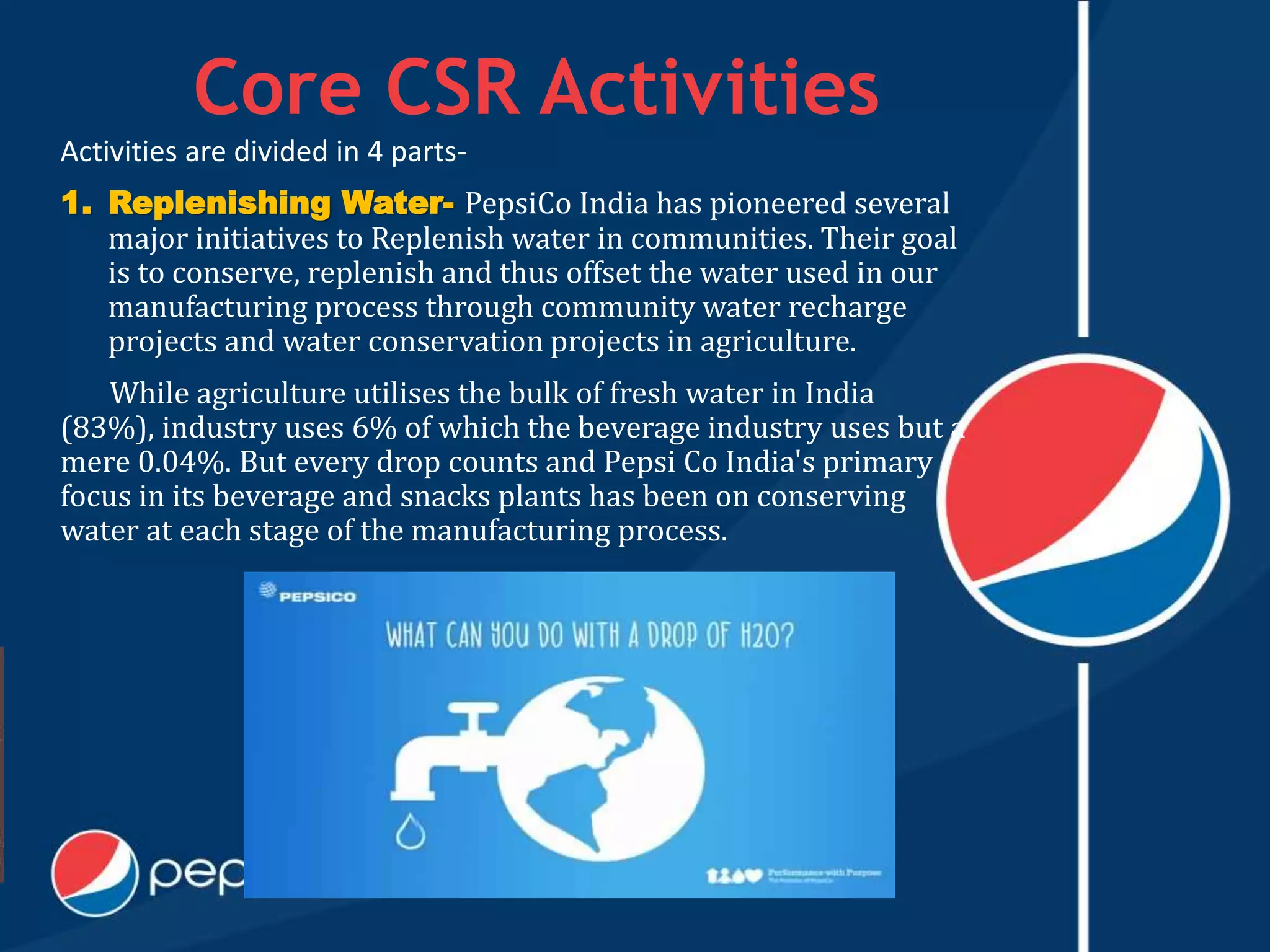 Core CSR Activities
Activities are divided in 4 parts-
1. Replenishing Water- PepsiCo India has pioneered several
major initiatives to Replenish water in communities. Their goal
is to conserve, replenish and thus offset the water used in our
manufacturing process through community water recharge
projects and water conservation projects in agriculture.
While agriculture utilises the bulk of fresh water in India
(83%), industry uses 6% of which the beverage industry uses but a
mere 0.04%. But every drop counts and Pepsi Co India's primary
focus in its beverage and snacks plants has been on conserving
water at each stage of the manufacturing process.
 