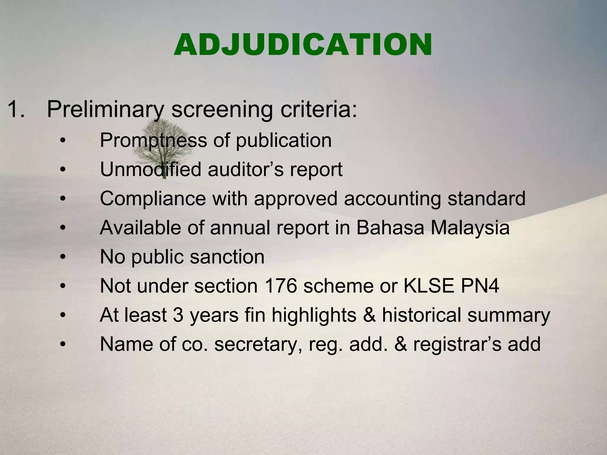 ADJUDICATION

1. Preliminary screening criteria:
     •   Promptness of publication
     •   Unmodified auditor’s report
     •   Compliance with approved accounting standard
     •   Available of annual report in Bahasa Malaysia
     •   No public sanction
     •   Not under section 176 scheme or KLSE PN4
     •   At least 3 years fin highlights & historical summary
     •   Name of co. secretary, reg. add. & registrar’s add
 