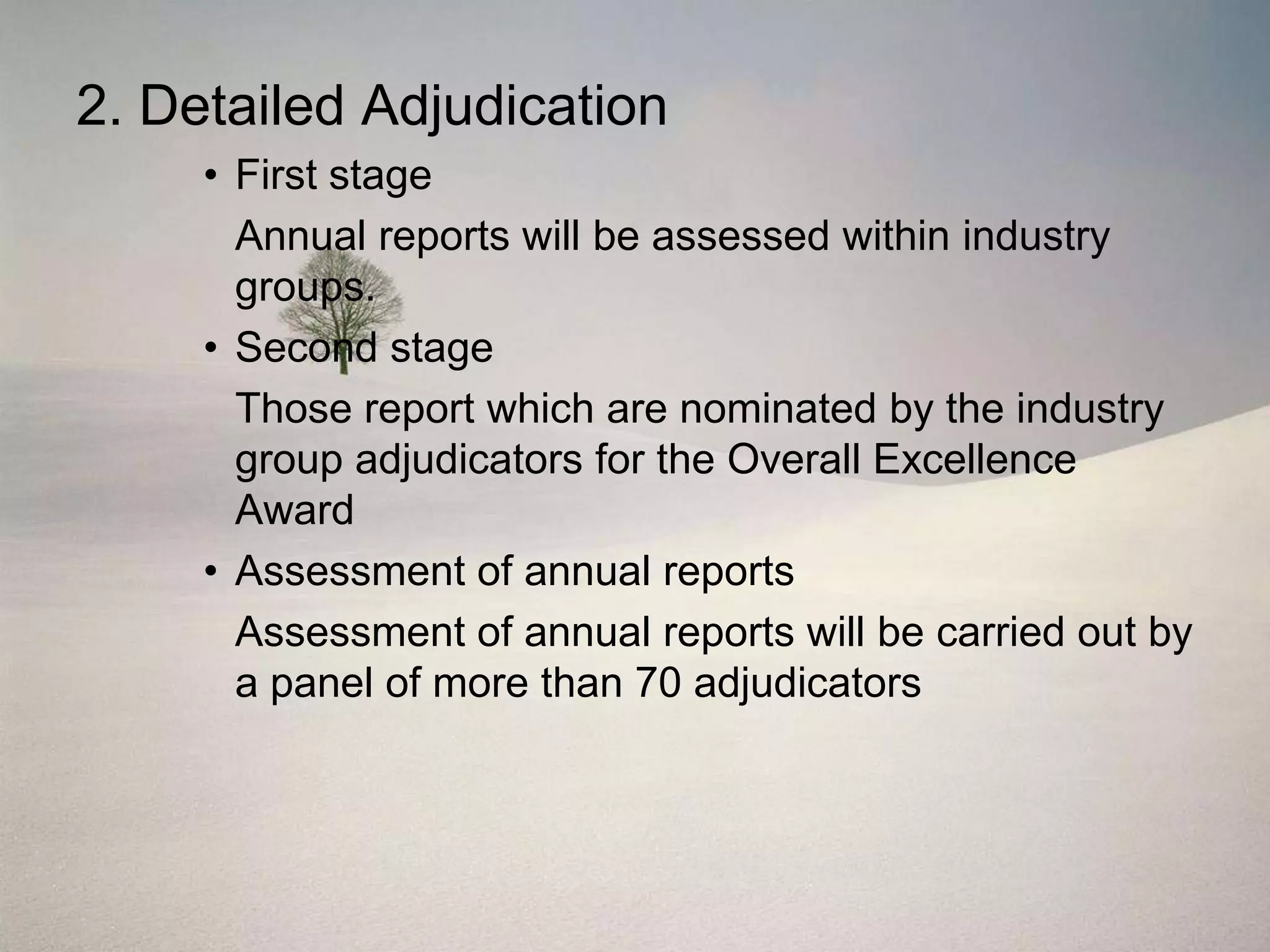 2. Detailed Adjudication
     • First stage
       Annual reports will be assessed within industry
       groups.
     • Second stage
       Those report which are nominated by the industry
       group adjudicators for the Overall Excellence
       Award
     • Assessment of annual reports
       Assessment of annual reports will be carried out by
       a panel of more than 70 adjudicators
 
