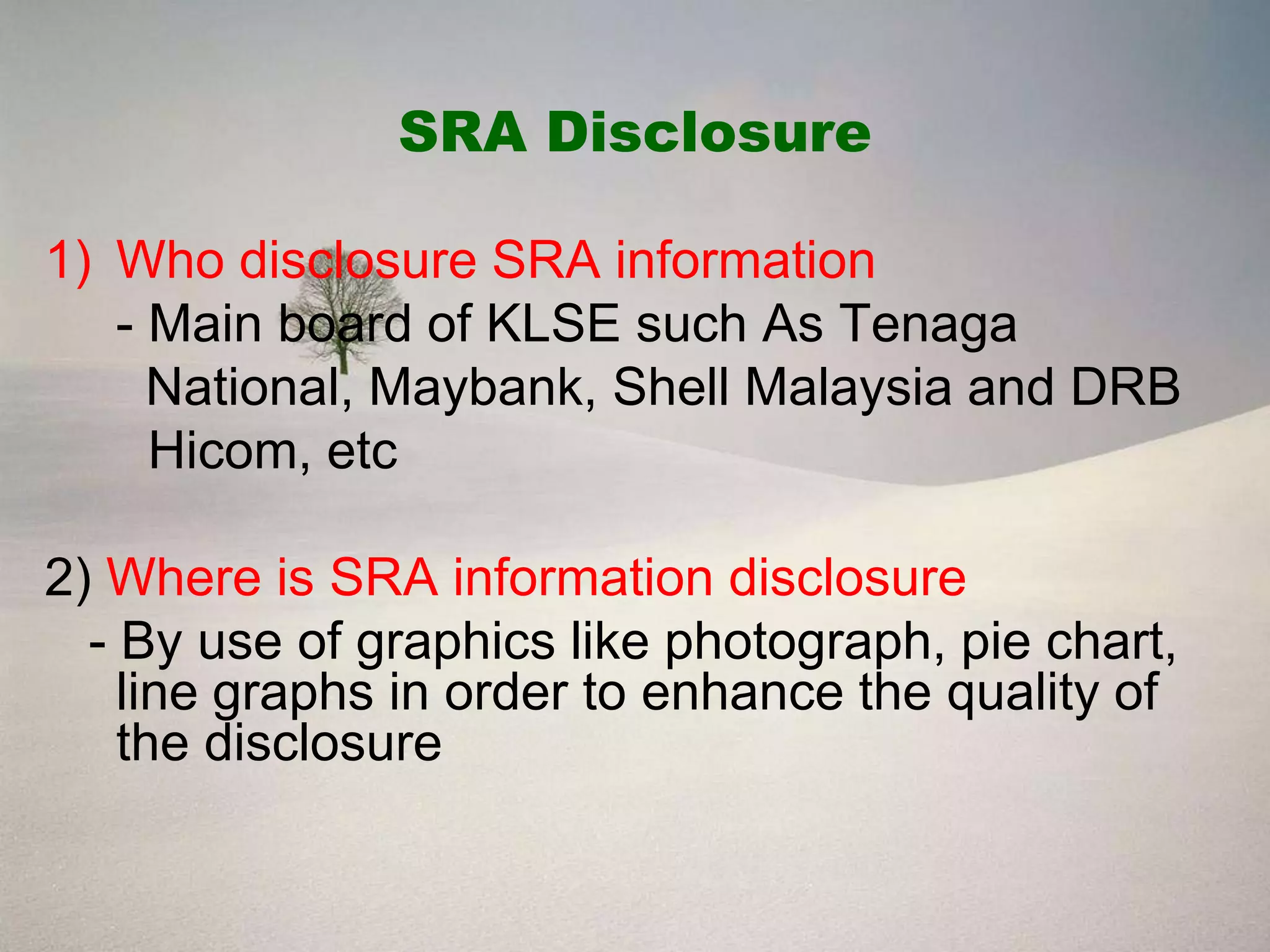 SRA Disclosure

1) Who disclosure SRA information
   - Main board of KLSE such As Tenaga
     National, Maybank, Shell Malaysia and DRB
     Hicom, etc

2) Where is SRA information disclosure
  - By use of graphics like photograph, pie chart,
    line graphs in order to enhance the quality of
    the disclosure
 