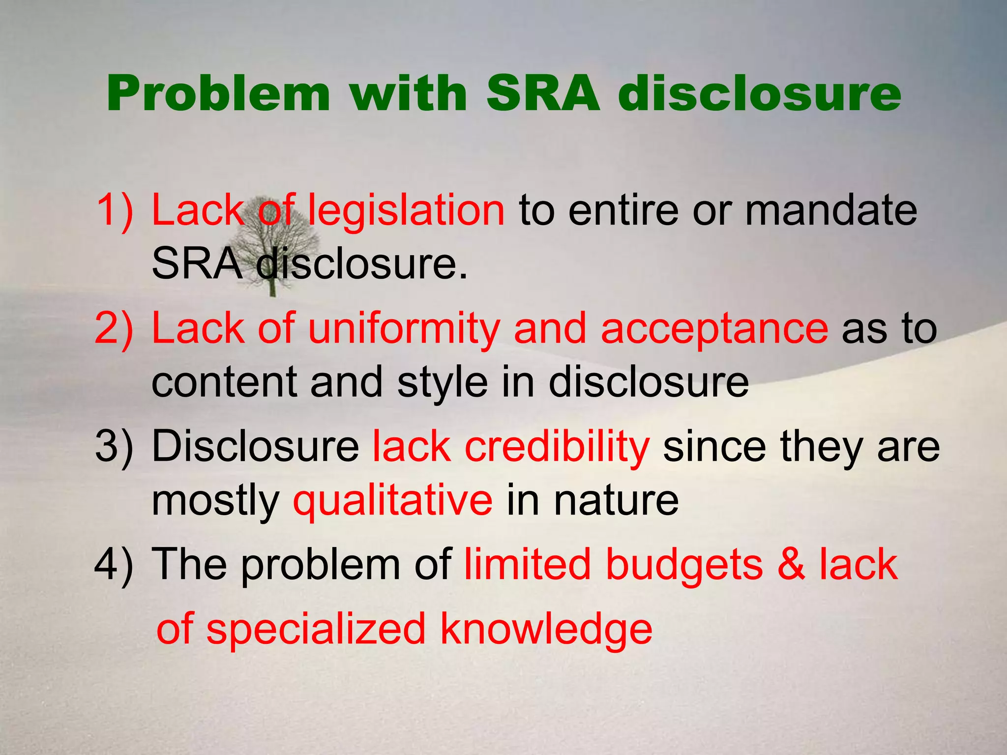 Problem with SRA disclosure

1) Lack of legislation to entire or mandate
   SRA disclosure.
2) Lack of uniformity and acceptance as to
   content and style in disclosure
3) Disclosure lack credibility since they are
   mostly qualitative in nature
4) The problem of limited budgets & lack
   of specialized knowledge
 