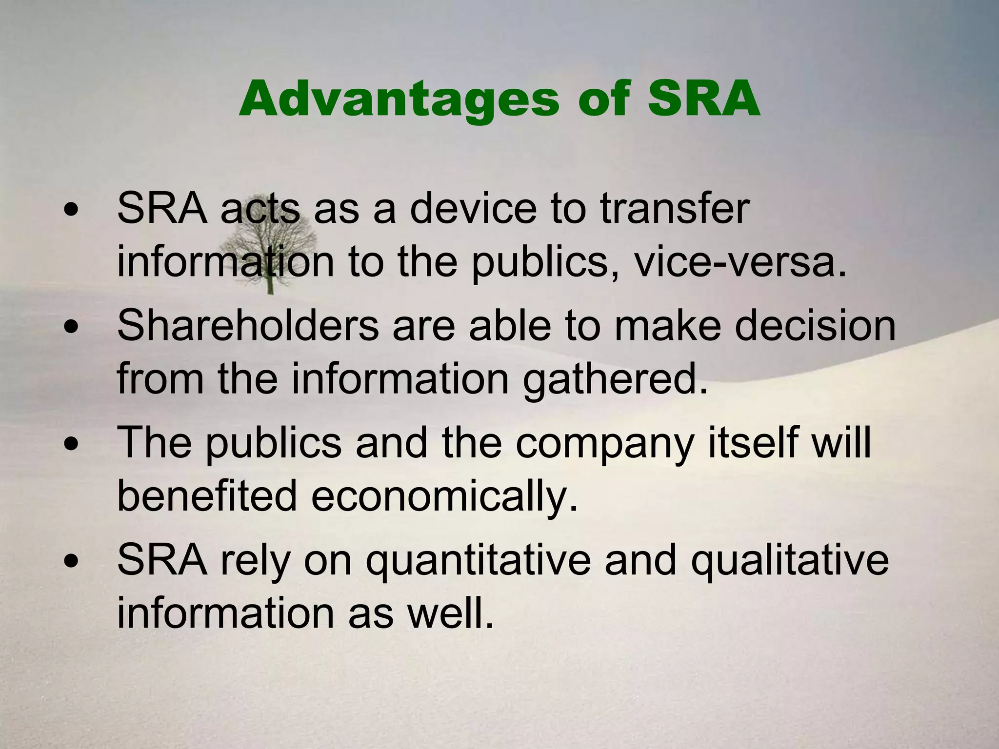 Advantages of SRA

• SRA acts as a device to transfer
  information to the publics, vice-versa.
• Shareholders are able to make decision
  from the information gathered.
• The publics and the company itself will
  benefited economically.
• SRA rely on quantitative and qualitative
  information as well.
 