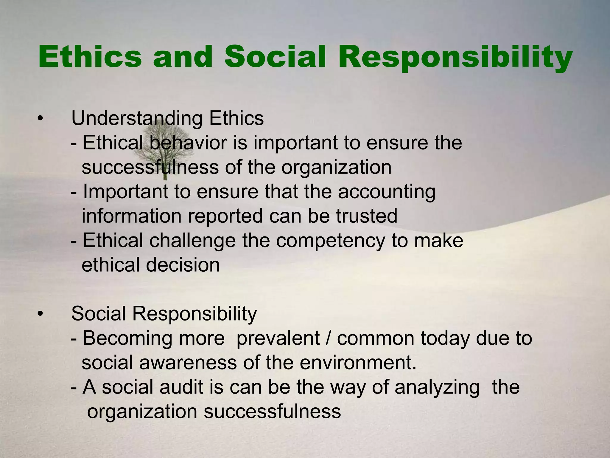 Ethics and Social Responsibility
•   Understanding Ethics
    - Ethical behavior is important to ensure the
      successfulness of the organization
    - Important to ensure that the accounting
      information reported can be trusted
    - Ethical challenge the competency to make
      ethical decision

•   Social Responsibility
    - Becoming more prevalent / common today due to
      social awareness of the environment.
    - A social audit is can be the way of analyzing the
       organization successfulness
 