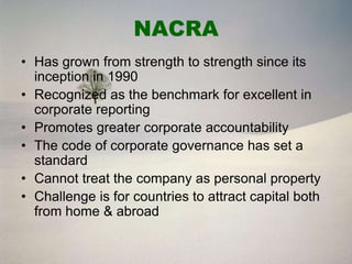 NACRA
• Has grown from strength to strength since its
  inception in 1990
• Recognized as the benchmark for excellent in
  corporate reporting
• Promotes greater corporate accountability
• The code of corporate governance has set a
  standard
• Cannot treat the company as personal property
• Challenge is for countries to attract capital both
  from home & abroad
 