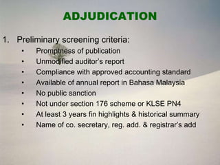 ADJUDICATION

1. Preliminary screening criteria:
     •   Promptness of publication
     •   Unmodified auditor’s report
     •   Compliance with approved accounting standard
     •   Available of annual report in Bahasa Malaysia
     •   No public sanction
     •   Not under section 176 scheme or KLSE PN4
     •   At least 3 years fin highlights & historical summary
     •   Name of co. secretary, reg. add. & registrar’s add
 
