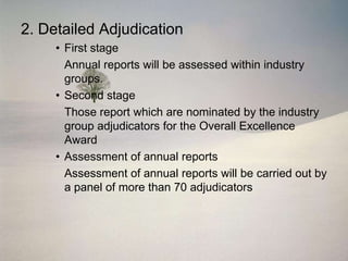 2. Detailed Adjudication
     • First stage
       Annual reports will be assessed within industry
       groups.
     • Second stage
       Those report which are nominated by the industry
       group adjudicators for the Overall Excellence
       Award
     • Assessment of annual reports
       Assessment of annual reports will be carried out by
       a panel of more than 70 adjudicators
 