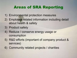 Areas of SRA Reporting

1) Environmental protection measures
2) Employee related information including detail
   about health & safety
3) Product safety
4) Reduce / conserve energy usage or
   consumption
5) R&D efforts (important of company product &
   services)
6) Community related projects / charities
 