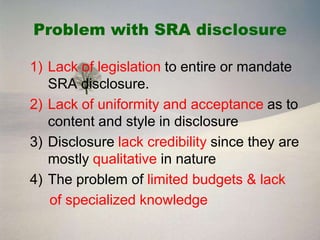 Problem with SRA disclosure

1) Lack of legislation to entire or mandate
   SRA disclosure.
2) Lack of uniformity and acceptance as to
   content and style in disclosure
3) Disclosure lack credibility since they are
   mostly qualitative in nature
4) The problem of limited budgets & lack
   of specialized knowledge
 