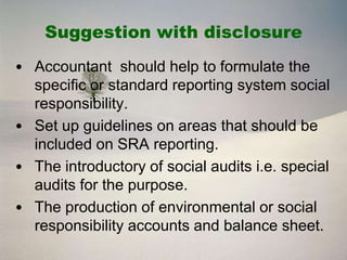 Suggestion with disclosure
• Accountant should help to formulate the
  specific or standard reporting system social
  responsibility.
• Set up guidelines on areas that should be
  included on SRA reporting.
• The introductory of social audits i.e. special
  audits for the purpose.
• The production of environmental or social
  responsibility accounts and balance sheet.
 