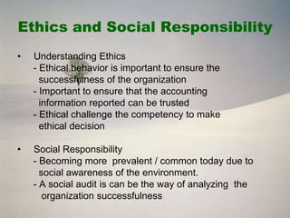 Ethics and Social Responsibility
•   Understanding Ethics
    - Ethical behavior is important to ensure the
      successfulness of the organization
    - Important to ensure that the accounting
      information reported can be trusted
    - Ethical challenge the competency to make
      ethical decision

•   Social Responsibility
    - Becoming more prevalent / common today due to
      social awareness of the environment.
    - A social audit is can be the way of analyzing the
       organization successfulness
 