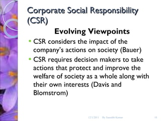 Corporate Social Responsibility (CSR) Evolving Viewpoints CSR considers the impact of the company’s actions on society (Bauer) CSR requires decision makers to take actions that protect and improve the welfare of society as a whole along with their own interests (Davis and Blomstrom) 12/1/2011 By Saurabh Kumar 
