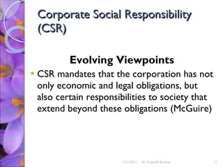 Corporate Social Responsibility (CSR) Evolving Viewpoints CSR mandates that the corporation has not only economic and legal obligations, but also certain responsibilities to society that extend beyond these obligations (McGuire) 12/1/2011 By Saurabh Kumar 