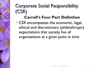 Corporate Social Responsibility (CSR) Carroll’s Four Part Definition CSR encompasses the economic, legal, ethical and discretionary (philanthropic) expectations that society has of organizations at a given point in time 12/1/2011 By Saurabh Kumar 
