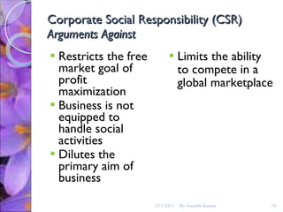 Corporate Social Responsibility (CSR) Arguments Against Restricts the free market goal of profit maximization Business is not equipped to handle social activities Dilutes the primary aim of business Limits the ability to compete in a global marketplace 12/1/2011 By Saurabh Kumar 