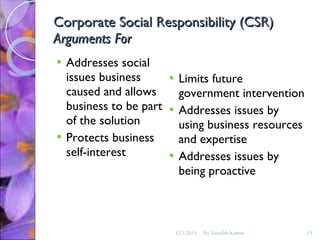 Corporate Social Responsibility (CSR) Arguments For Addresses social issues business caused and allows business to be part of the solution Protects business self-interest Limits future government intervention Addresses issues by using business resources and expertise  Addresses issues by being proactive  12/1/2011 By Saurabh Kumar 