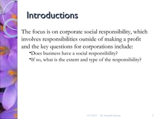 Introductions The focus is on corporate social responsibility, which involves responsibilities outside of making a profit and the key questions for corporations include:  Does business have a social responsibility? If so, what is the extent and type of the responsibility? 12/1/2011 By Saurabh Kumar 