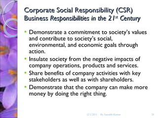 Corporate Social Responsibility (CSR) Business  Responsibilities in the 21 st  Century Demonstrate a commitment to society’s values and contribute to society’s social, environmental, and economic goals through action. Insulate society from the negative impacts of  company operations, products and services. Share benefits of company activities with key stakeholders as well as with shareholders. Demonstrate that the company can make more money by doing the right thing.  12/1/2011 By Saurabh Kumar 