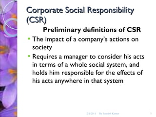 Corporate Social Responsibility (CSR) Preliminary definitions of CSR The impact of a company’s actions on society Requires a manager to consider his acts in terms of a whole social system, and holds him responsible for the effects of his acts anywhere in that system 12/1/2011 By Saurabh Kumar 