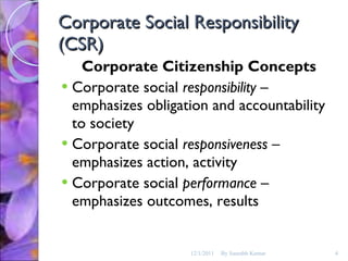 Corporate Social Responsibility (CSR) Corporate Citizenship Concepts Corporate social  responsibility  – emphasizes obligation and accountability to society Corporate social  responsiveness  – emphasizes action, activity Corporate social  performance  – emphasizes outcomes, results 12/1/2011 By Saurabh Kumar 