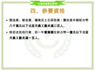 企業社會責任獎項
四、參賽資格
全台灣依法辦理公司登記或商業登記之中小企業，認定標準如下：
一. 製造業、營造業、礦業及土石採取業：實收資本額新台幣八千萬元以下或雇用
員工數未滿二百人
二. 除前述其他行業，前一年營業額在新台幣一億元以下或雇用員工數未滿一百人
三. 具有下列情形之一者，視同中小企業：
• 中小企業經輔導擴充後，其規模超過前述基準者，自擴充之日起，二年內視同中小企業
• 中小企業經輔導合併後，其規模超過前述基準者，自合併之日起，三年內視同中小企業
• 若對中小企業之認定有疑慮者，可參考經濟部中小企業處認定標準
• 近三年連續經營獲利之企業
 