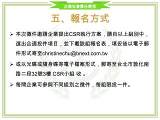 企業社會責任獎項
五、報名方式
 本次徵件邀請企業提出CSR執行方案，請自七大評選獎別中，選出合
適投件項目，並下載報名表，填妥後連同應備證明文件及「企業執行
CSR方案介紹簡報」，以電子郵件形式寄
至 natty.chen@bnext.com.tw ，電子郵件標題：【CSR報名】企業
名_參與組別 (例：【CSR報名】小而美企業_環境永續獎)，檔案大小
不得超過20MB，超過請以光碟或碟身碟型式寄送。
 或以光碟或隨身碟等電子檔案形式，郵寄至台北市光復南路102號9樓
之一 經理人月刊CSR小組。
 