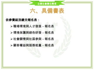 企業社會責任獎項
六、具備書表
 報名表(附件一)、組織圖(附件二)、承諾書(附件三)、徵信查詢同意書(附件四)
及重大缺失自我檢核表(附件五)。
 合法設立之登記證明文件影本。
公司近3年 (100、101、102)會計師財務簽證之查核報告書影本或營利事業所
得稅結算申報書之財務報表影本，以及主管稽徵機關核章之最近1期營業人銷
售額與稅額申報書收執聯影本。
 信用證明文件影本（票據交換機構或金融機構於截止投件日之前半年內所出
具之非拒絕往來戶或最近1年內無退票紀錄證明影本）。
 其他得獎事蹟證明相關文件影本。（如認證證明書、獎項紀錄等）
 「企業執行CSR方案介紹簡報」電子檔1份。
 