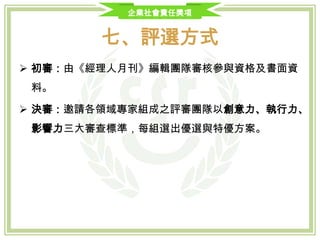 企業社會責任獎項
七、評選方式及內容
評選階段 評選方式 內容說明 權重
初選
CSR執行方案內容
創新性
效益擴散性
40%
企業CSR執行方案簡報
執行成果
執行層面
20%
複選 企業現場訪視
CSR精神導入
CSR方案實踐
企業主與方案推動人員面談
相關事項訪查(例如: 性別平等實踐、
幫員工加薪等)
40%
決選 決選會議
決選委員於決選會議中綜合各類組企
業書面資料及複選委員訪查結果，討
論並議決各類組獲獎企業名單。
-
 