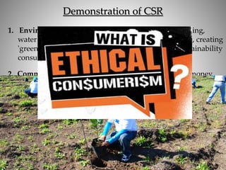 Demonstration of CSR
1. Environmental Sustainability: Areas include recycling,
water management, using renewable energy sources, creating
'greener' supply chains, etc. The highest ranked sustainability
consulting firm is Ernst & Young
2. Community Involvement: This can include raising money
for local charities, sponsoring local events, employing people
from a community, etc. Starbucks is an example of a
company that focuses on community involvement.
3. Ethical Marketing Practices: Companies that ethically
market to consumers are placing a higher value on their
customers and respecting them as people who are ends in
themselves.
 