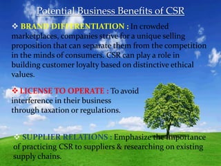 Potential Business Benefits of CSR
 BRAND DIFFERENTIATION : In crowded
marketplaces, companies strive for a unique selling
proposition that can separate them from the competition
in the minds of consumers. CSR can play a role in
building customer loyalty based on distinctive ethical
values.
LICENSE TO OPERATE : To avoid
interference in their business
through taxation or regulations.
 SUPPLIER RELATIONS : Emphasize the importance
of practicing CSR to suppliers & researching on existing
supply chains.
 