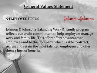 General Values Statement
EMPLOYEE FOCUS
Johnson & Johnson’s Balancing Work & Family program
reflects our credo commitment to help employees manage
work and family life. This effort offers advantages to
employees and to the Company, which is able to attract,
recruit and retain the most talented employees and offer
them a host of benefits.
 