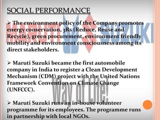 SOCIAL PERFORMANCE
 The environment policy of the Company promotes
energy conservation, 3Rs (Reduce, Reuse and
Recycle), green procurement, environment friendly
mobility and environment consciousness among its
direct stakeholders.
 Maruti Suzuki became the first automobile
company in India to register a Clean Development
Mechanism (CDM) project with the United Nations
Framework Convention on Climate Change
(UNFCCC).
 Maruti Suzuki runs an in-house volunteer
programme for its employees. The programme runs
in partnership with local NGOs.
 