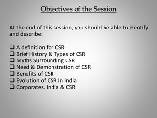 Objectives of the Session
At the end of this session, you should be able to identify
and describe:
 A definition for CSR
 Brief History & Types of CSR
 Myths Surrounding CSR
 Need & Demonstration of CSR
 Benefits of CSR
 Evolution of CSR In India
 Corporates, India & CSR
 