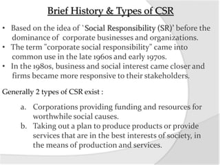 Brief History & Types of CSR
• Based on the idea of `Social Responsibility (SR)’ before the
dominance of corporate businesses and organizations.
• The term "corporate social responsibility" came into
common use in the late 1960s and early 1970s.
• In the 1980s, business and social interest came closer and
firms became more responsive to their stakeholders.
Generally 2 types of CSR exist :
a. Corporations providing funding and resources for
worthwhile social causes.
b. Taking out a plan to produce products or provide
services that are in the best interests of society, in
the means of production and services.
 
