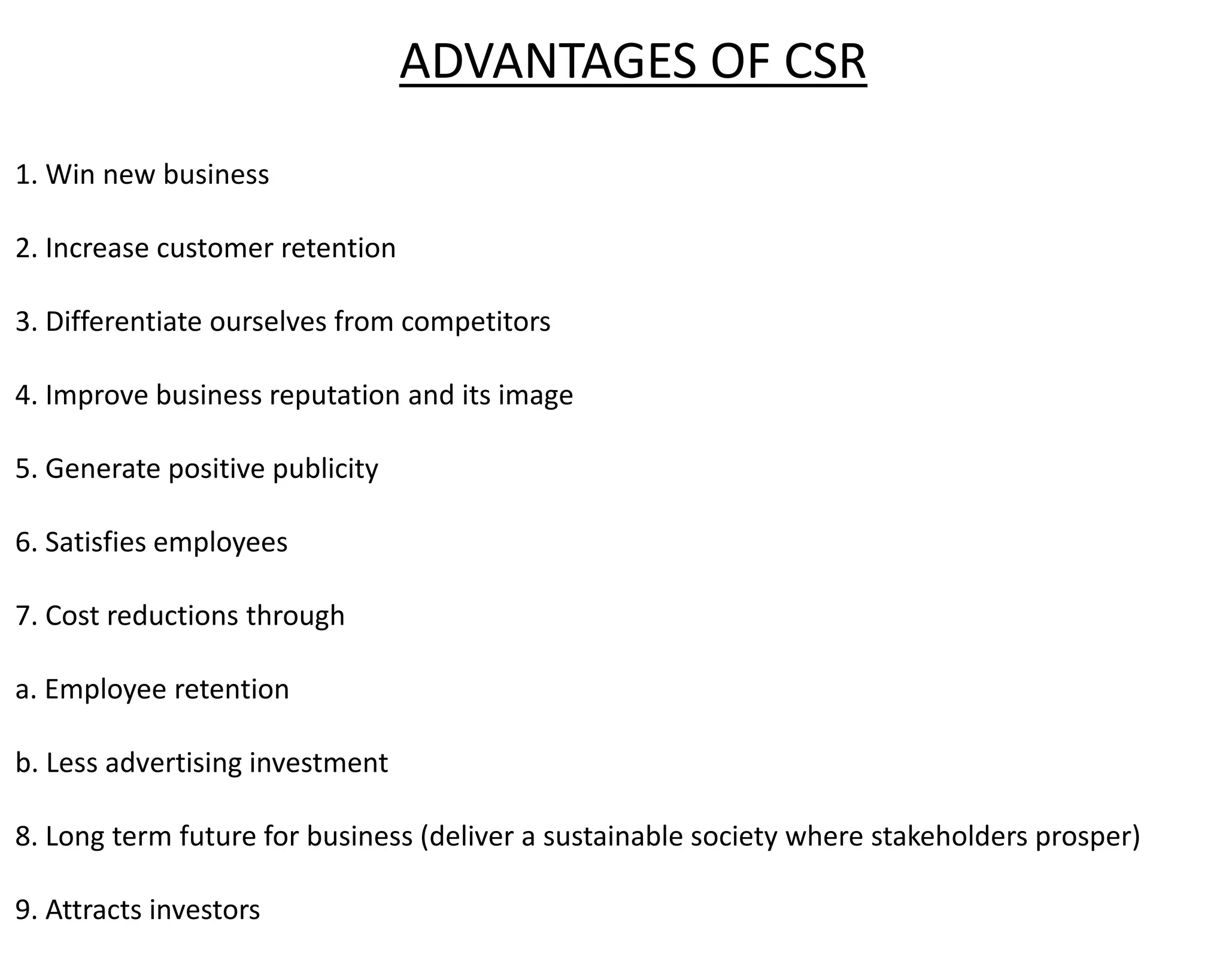 ADVANTAGES OF CSR
1. Win new business
2. Increase customer retention
3. Differentiate ourselves from competitors
4. Improve business reputation and its image
5. Generate positive publicity
6. Satisfies employees
7. Cost reductions through
a. Employee retention
b. Less advertising investment
8. Long term future for business (deliver a sustainable society where stakeholders prosper)
9. Attracts investors
 