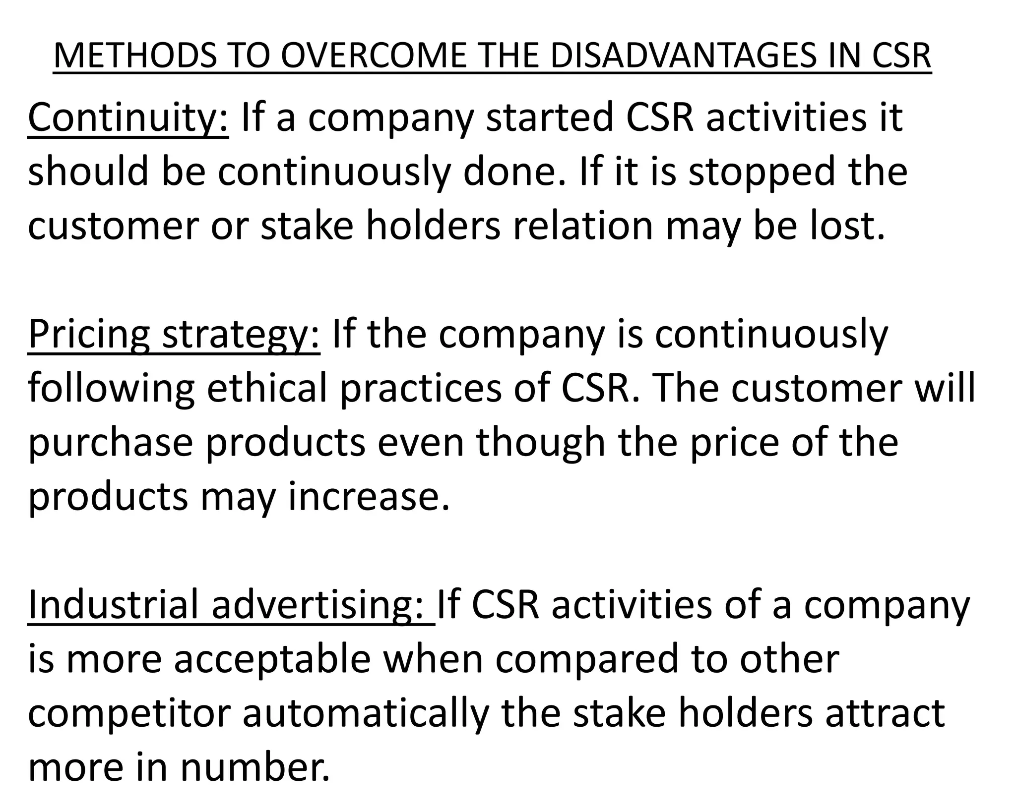 METHODS TO OVERCOME THE DISADVANTAGES IN CSR
Continuity: If a company started CSR activities it
should be continuously done. If it is stopped the
customer or stake holders relation may be lost.
Pricing strategy: If the company is continuously
following ethical practices of CSR. The customer will
purchase products even though the price of the
products may increase.
Industrial advertising: If CSR activities of a company
is more acceptable when compared to other
competitor automatically the stake holders attract
more in number.
 