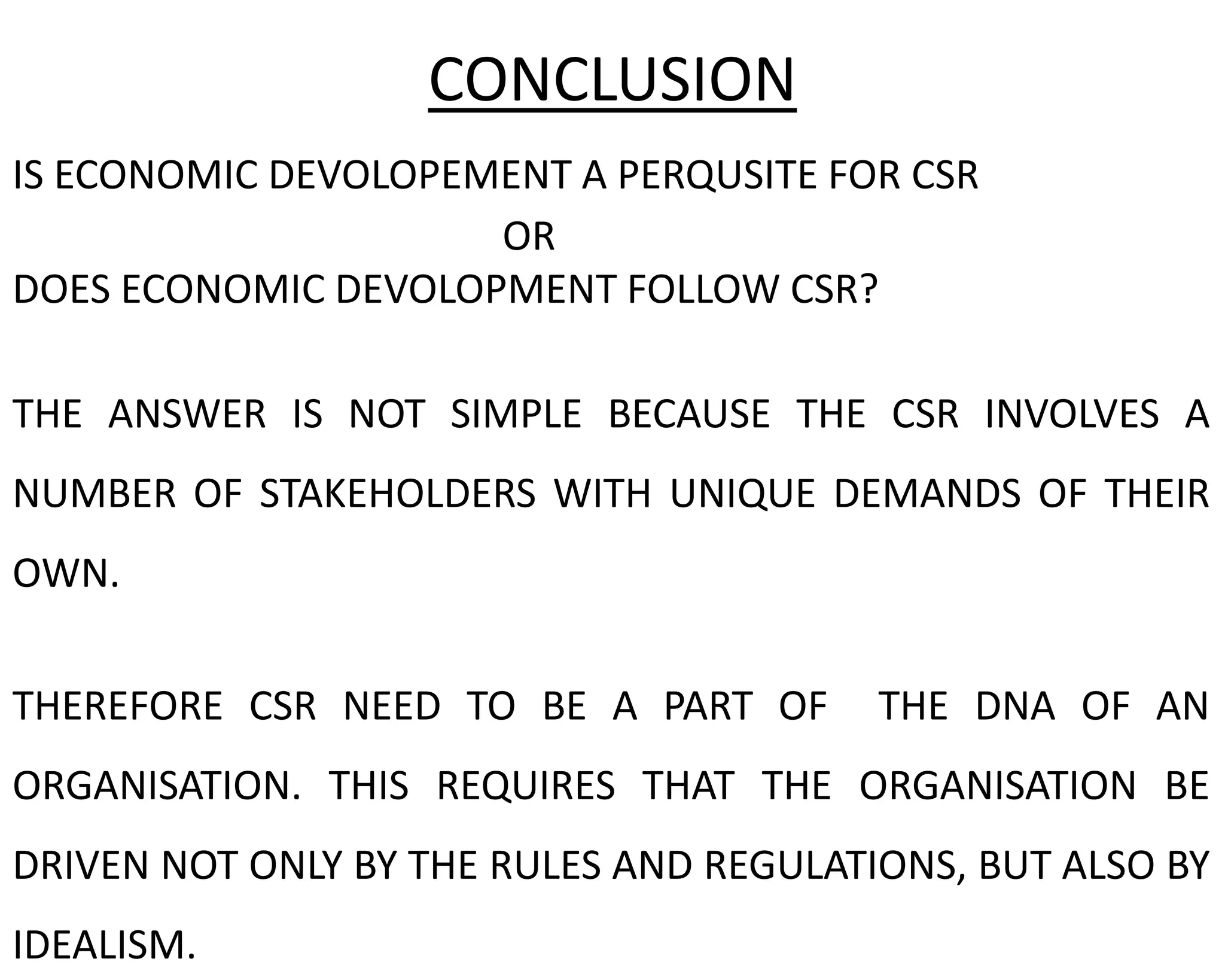 IS ECONOMIC DEVOLOPEMENT A PERQUSITE FOR CSR
OR
DOES ECONOMIC DEVOLOPMENT FOLLOW CSR?
THE ANSWER IS NOT SIMPLE BECAUSE THE CSR INVOLVES A
NUMBER OF STAKEHOLDERS WITH UNIQUE DEMANDS OF THEIR
OWN.
THEREFORE CSR NEED TO BE A PART OF THE DNA OF AN
ORGANISATION. THIS REQUIRES THAT THE ORGANISATION BE
DRIVEN NOT ONLY BY THE RULES AND REGULATIONS, BUT ALSO BY
IDEALISM.
CONCLUSION
 
