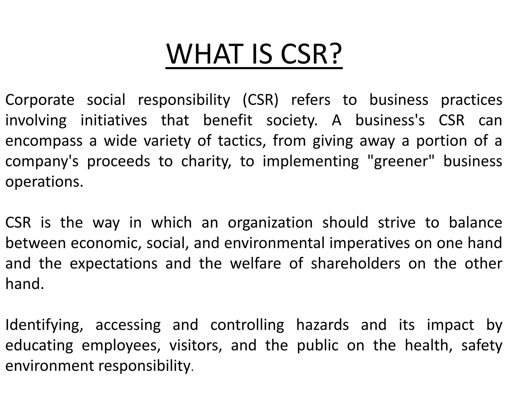 WHAT IS CSR?
Corporate social responsibility (CSR) refers to business practices
involving initiatives that benefit society. A business's CSR can
encompass a wide variety of tactics, from giving away a portion of a
company's proceeds to charity, to implementing "greener" business
operations.
CSR is the way in which an organization should strive to balance
between economic, social, and environmental imperatives on one hand
and the expectations and the welfare of shareholders on the other
hand.
Identifying, accessing and controlling hazards and its impact by
educating employees, visitors, and the public on the health, safety
environment responsibility.
 