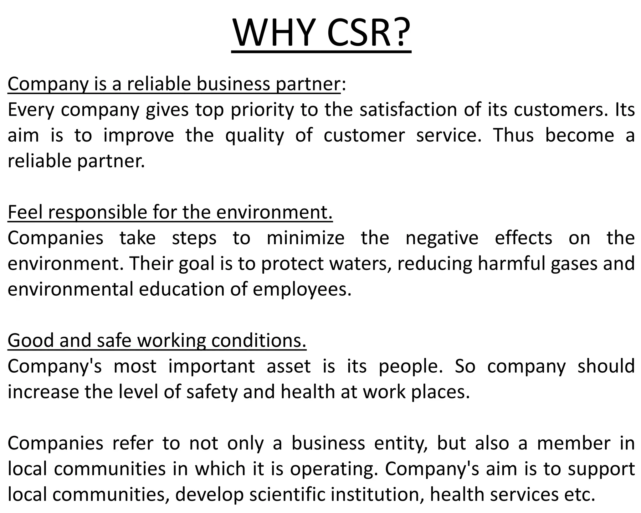WHY CSR?
Company is a reliable business partner:
Every company gives top priority to the satisfaction of its customers. Its
aim is to improve the quality of customer service. Thus become a
reliable partner.
Feel responsible for the environment.
Companies take steps to minimize the negative effects on the
environment. Their goal is to protect waters, reducing harmful gases and
environmental education of employees.
Good and safe working conditions.
Company's most important asset is its people. So company should
increase the level of safety and health at work places.
Companies refer to not only a business entity, but also a member in
local communities in which it is operating. Company's aim is to support
local communities, develop scientific institution, health services etc.
 