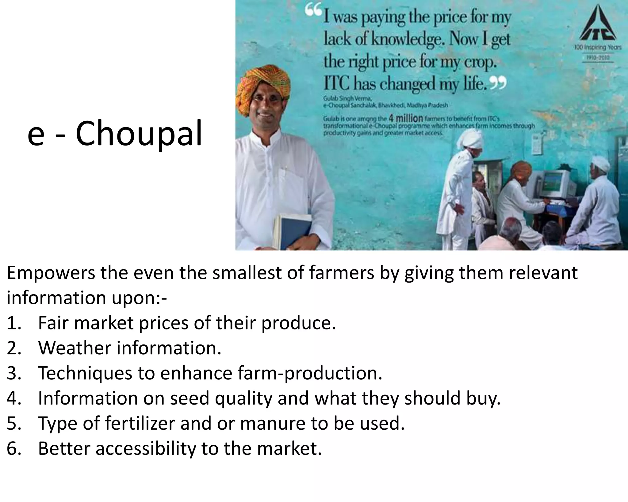 Empowers the even the smallest of farmers by giving them relevant
information upon:-
1. Fair market prices of their produce.
2. Weather information.
3. Techniques to enhance farm-production.
4. Information on seed quality and what they should buy.
5. Type of fertilizer and or manure to be used.
6. Better accessibility to the market.
e - Choupal
 