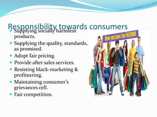 Responsibility towards consumers Supplying socially harmless
products.
 Supplying the quality, standards,
as promised.
 Adopt fair pricing.
 Provide after sales services.
 Resisting black-marketing &
profiteering.
 Maintaining consumer’s
grievances cell.
 Fair competition.
 