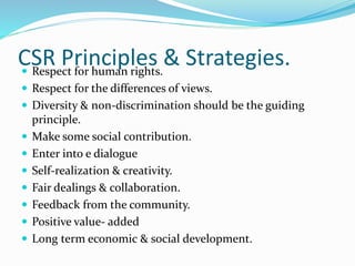 CSR Principles & Strategies. Respect for human rights.
 Respect for the differences of views.
 Diversity & non-discrimination should be the guiding
principle.
 Make some social contribution.
 Enter into e dialogue
 Self-realization & creativity.
 Fair dealings & collaboration.
 Feedback from the community.
 Positive value- added
 Long term economic & social development.
 