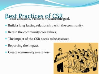 Best Practices of CSR To set a feasible, Viable & measureable goal.
 Build a long lasting relationship with the community.
 Retain the community core values.
 The impact of the CSR needs to be assessed.
 Reporting the impact.
 Create community awareness.
 