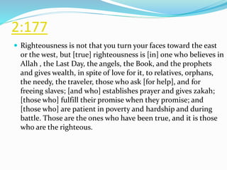 2:177
 Righteousness is not that you turn your faces toward the east
or the west, but [true] righteousness is [in] one who believes in
Allah , the Last Day, the angels, the Book, and the prophets
and gives wealth, in spite of love for it, to relatives, orphans,
the needy, the traveler, those who ask [for help], and for
freeing slaves; [and who] establishes prayer and gives zakah;
[those who] fulfill their promise when they promise; and
[those who] are patient in poverty and hardship and during
battle. Those are the ones who have been true, and it is those
who are the righteous.
 
