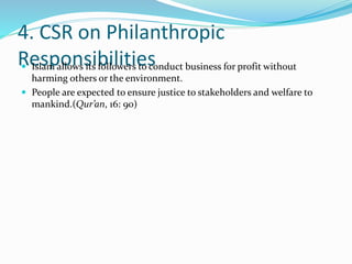 4. CSR on Philanthropic
Responsibilities Islam allows its followers to conduct business for profit without
harming others or the environment.
 People are expected to ensure justice to stakeholders and welfare to
mankind.(Qur’an, 16: 90)
 