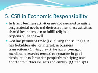 5. CSR in Economic Responsibility
 In Islam, business activities are not assumed to satisfy
only material needs and desires; rather, these activities
should be undertaken to fulfill religious
responsibilities as well.
 God has permitted trade (i.e. buying and selling) but
has forbidden riba, or interest, in business
transactions (Qur’an, 2:275). He has encouraged
mankind to exercise mutual cooperation in good
deeds, but has forbidden people from helping one
another to further evil acts and enmity. (Qur’an, 5:2)
 